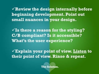 Review the design internally before
beginning development. Point out
small nuances in your design.

Is there a reason for the styling?
C/B compliant? Is it accessible?
What’s the user experience?

Explain your point of view. Listen to
their point of view. Rinse & repeat.
 