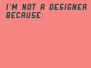 I’M NOT A DESIGNER
BECAUSE:
 