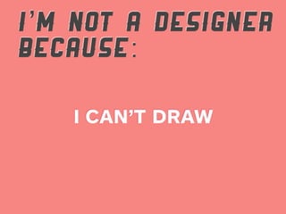 I’M NOT A DESIGNER
BECAUSE:

   I CAN’T DRAW
 