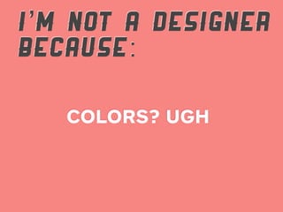 I’M NOT A DESIGNER
BECAUSE:

   COLORS? UGH
 