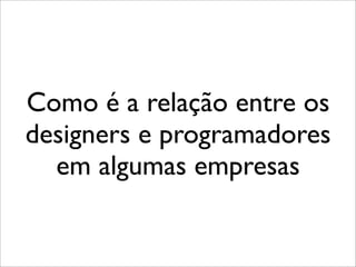 Como é a relação entre os
designers e programadores
  em algumas empresas
 