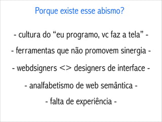 Porque existe esse abismo?

- cultura do “eu programo, vc faz a tela” -
- ferramentas que não promovem sinergia -
- webdsigners <> designers de interface -
   - analfabetismo de web semântica -
          - falta de experiência -
 