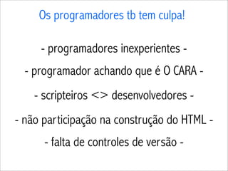 Os programadores tb tem culpa!

     - programadores inexperientes -
  - programador achando que é O CARA -
    - scripteiros <> desenvolvedores -
- não participação na construção do HTML -
      - falta de controles de versão -
 