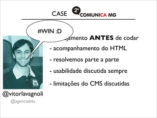CASE

                 #WIN :D
                    - planejamento ANTES de codar
                    - acompanhamento do HTML
                    - resolvemos parte a parte
                    - usabilidade discutida sempre
                    - limitações do CMS discutidas
@vitorlavagnoli
  @agenciabits
 