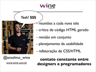 Yeah! $$$
                       - reuniões a cada nova tela
                       - critica de código HTML gerado
                       - revisão em conjunto
                       - planejamento da usabilidade
                       - refatoração de CSS/HTML
@anselmo_wine           contato constante entre
 www.wine.com.br
                       designers e programadores
 