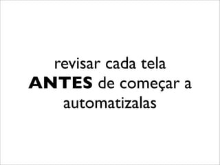 revisar cada tela
ANTES de começar a
   automatizalas
 