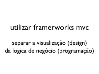 utilizar framerworks mvc
   separar a visualização (design)
da logica de negócio (programação)
 