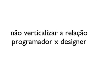não verticalizar a relação
programador x designer
 