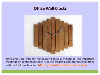 Office Wall Clocks
Time and Tide wait for none: Don't miss a minute to the important
meetings or conferences now. Get the pleasing and professional office
wall clocks from Paladim. http://paladimhandmade.com/
 