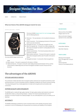The armani AR5905 designer watch for men
What we think of the AR5905 designer watch for men
AUGUST 15, 20159:02 AM  BYADMIN
TheArmaniAR5905designerwatch formen homepagecomes
with thefollowing features:-
Dimension – Thecasediameteris 43mm whilethethickness is
12mm.
Quartz movement – Thetimekeeping mechanism ofthis quartz
watch is accurateand precise.
Rose-gold tonecase– It is madewith rose-gold tonecase.
Black chronograph dial– Thewatch has a black analoguedial
with threechronograph sub-dials fortracking elapsed timefor
up to 24hours.
Mineralcrystalwindow – Themineralcrystalprovides a lot of
protection to thedial.
Black stainless steelband – Theband ofthewatch is madewith
black silicone-wrapped stainless steel.Thewidth oftheband is
23mm.
Rose-gold tonebezel– It comes with a fixed rose-gold tone
bezel.
Water-resistant – This watch is waterproofto 30meters or100feet.
AdditionalFeatures – Thewatch comes with a datedisplay window located between thefourand five
o’clock positions.Additionally therearethreechronograph sub-dials forsecond, minuteand hour
functions.
The advantages of the AR5905
STYLISH AND BOLD DESIGN
Thecombination ofblack dial, black silicone-wrapped stainless steelband and rose-gold tonebezelhas a bold
and distinctivelook.It can bean everyday accessory to flawlessly complement any casualorbusiness clothing.
This classy looking watch has a manly appealdueto its black and rose-gold accents and stainless steel
construction.
SUPERB QUALITY AND DURABILITY
TheAR5905watch is madewith high quality materials.Thehigh quality stainless steelmaterialis sturdy and
durablewhich makes it a classy looking timepiece. Likewise, themineralcrystalwindow gives a lot of
protection to thedial.Thewatch has a balanced weight.You can comfortably feelit in yourarms whileyou are
wearing it.
ACCURACY
TheAR5905timekeeping is powered by a quartz movement which is both seamless and precise.Quartz
movement In terms oftimekeeping, you can guaranteetheconsistency and reliability ofthis timepiece.
Search
RECENT POSTS
What wethink oftheAR5905
designerwatch formen
What arethebest 5designer
watches formen under£200?
CATEGORIES
ArmaniMen's Watches
Seiko Men's Watches
USEFUL LINKS
Meaning ofChronograph
Exact TimeRight Now - set your
watch
History ofArmani
History ofTimeKeeping devices
ABOUT CONTACT US PRIVACY POLICY
converted by Web2PDFConvert.com
 