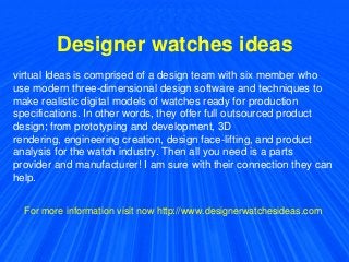 Designer watches ideas
virtual Ideas is comprised of a design team with six member who
use modern three-dimensional design software and techniques to
make realistic digital models of watches ready for production
specifications. In other words, they offer full outsourced product
design; from prototyping and development, 3D
rendering, engineering creation, design face-lifting, and product
analysis for the watch industry. Then all you need is a parts
provider and manufacturer! I am sure with their connection they can
help.
For more information visit now http://www.designerwatchesideas.com
 