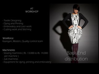 AT
                      WORKSHOP


- Textile Designing
- Dying and Printing
- Embroidery and Lace work
- Cutting work and Stitching


Workforce
Kaarigars ,Masters ,Quality control team


Machineries
- Sewing machines ( Rs. 13,000 to Rs. 14,000
   per machine )
                                                  Back End
- Juki machines
- Equipment for dying, printing and embroidery
                                                 distribution
 
