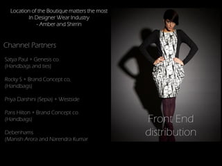 Location of the Boutique matters the most
         In Designer Wear Industry
             - Amber and Shirrin


Channel Partners
Satya Paul + Genesis co.
(Handbags and ties)

Rocky S + Brand Concept co,
(Handbags)

Priya Darshini (Sepia) + Westside

Paris Hilton + Brand Concept co.
(Handbags)                                    Front End
Debenhams
(Manish Arora and Narendra Kumar
                                              distribution
 