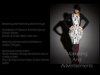 Marketing and Advertising done through,

Participation in National and International
Fashion Shows-
(Shows at Dubai, Milan, India, etc)

National and International Exhibitions –
(Dubai, Chicago )

Sponsoring Charity shows -
Vikram Phadnis recently did Araaish’s sale of
charity in Delhi.
                                                  Marketing
(Tour de India Fashion week, Durban fashion
week)
                                                    And
                                                Advertisements
 