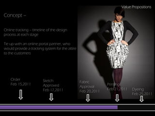 Value Propositions

Concept –

Online tracking – timeline of the design
process at each stage

Tie up with an online portal partner, who
would provide a tracking system for the attire
to the customers                                                  Ideas




    Order               Sketch                   Fabric
    Feb 15,2011         Approved                               Printing
                                                 Approval
                        Feb 17,2011                            Feb 21,2011   Dyeing
                                                 Feb 20,2011
                                                                             Feb 25,2011
 