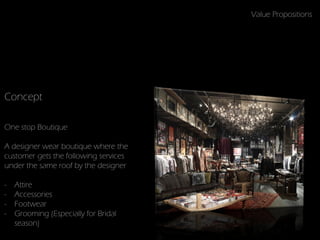 Value Propositions




Concept

One stop Boutique

A designer wear boutique where the
customer gets the following services
under the same roof by the designer

-   Attire
-   Accessories
-   Footwear
-   Grooming (Especially for Bridal
    season)
 