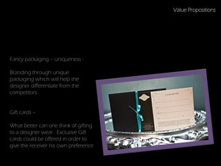 Value Propositions




Fancy packaging – uniqueness -

Branding through unique
packaging which will help the
designer differentiate from the
competitors


Gift cards –                           Ideas

What better can one think of gifting
to a designer wear. Exclusive Gift
cards could be offered in order to
give the receiver his own preference
 