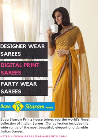 Bapa Sitaram Prints house brings you the world’s finest
collection of Indian Sarees. Our collection includes the
wide range of the most beautiful, elegant and durable
Indian Sarees.
H T T P S : / / W W W . B A P A S I T A R A M P R I N T S . C O M /
PARTY WEAR
SAREES
DESIGNER WEAR
SAREES
DIGITAL PRINT
SAREES
 