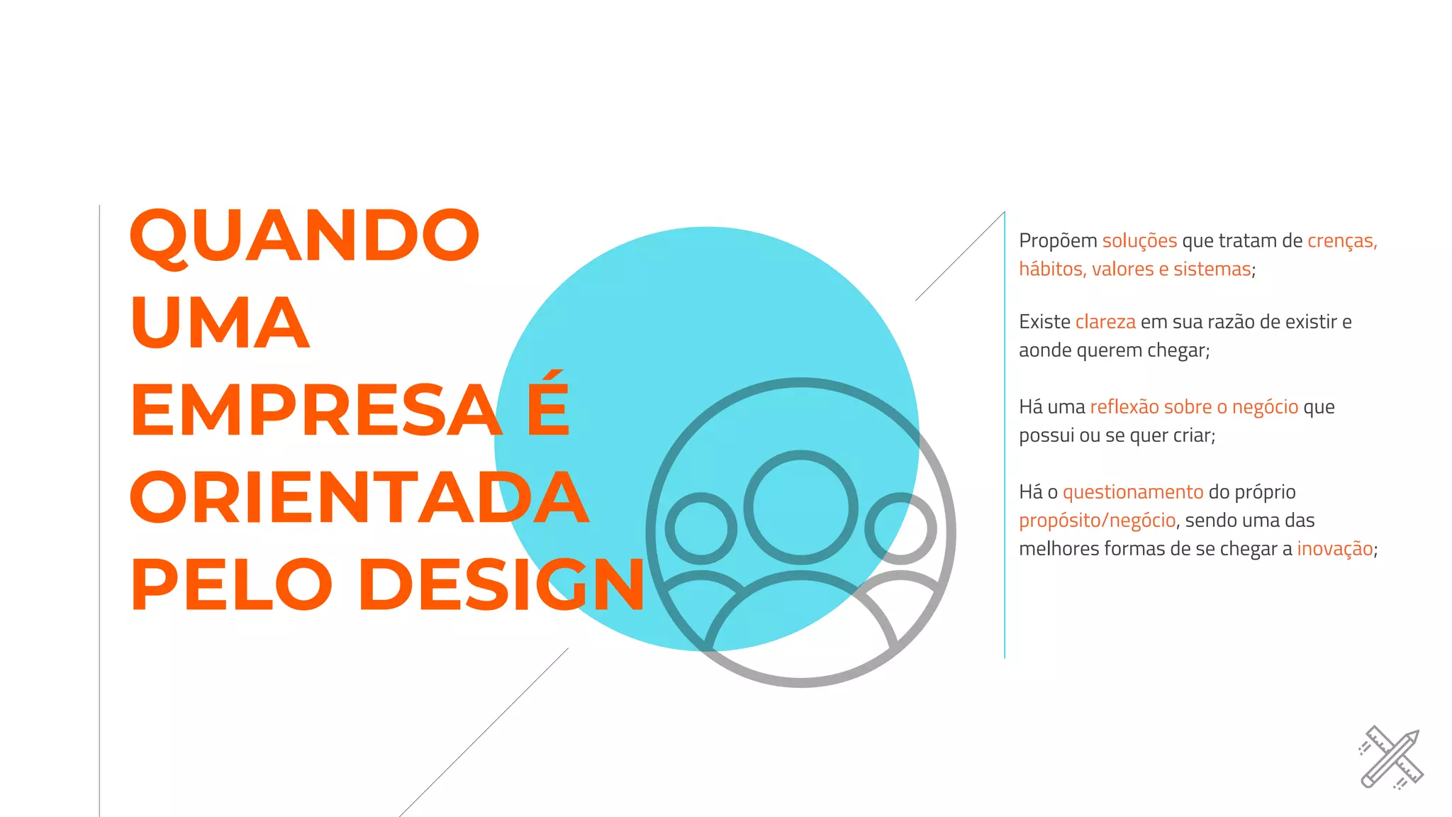 Propõem soluções que tratam de crenças,
hábitos, valores e sistemas;
Existe clareza em sua razão de existir e
aonde querem chegar;
Há uma reflexão sobre o negócio que
possui ou se quer criar;
Há o questionamento do próprio
propósito/negócio, sendo uma das
melhores formas de se chegar a inovação;
QUANDO
UMA
EMPRESA É
ORIENTADA
PELO DESIGN
 