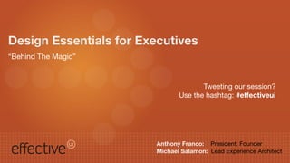 Design Essentials for Executives
“Behind The Magic”


                                       Tweeting our session?
                                Use the hashtag: #effectiveui




                         Anthony Franco: President, Founder
                         Michael Salamon: Lead Experience Architect
 