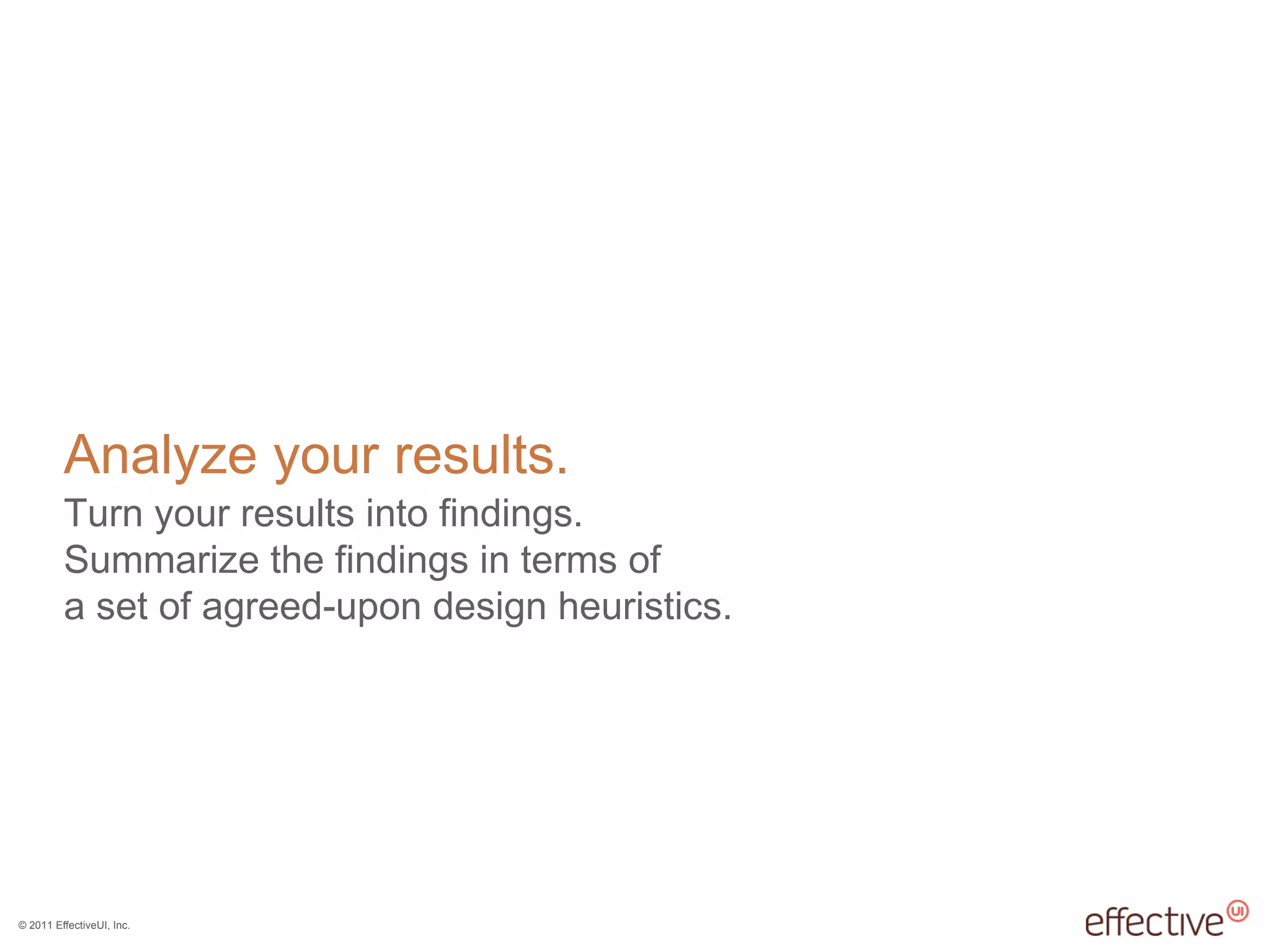 © 2011 EffectiveUI, Inc.
Analyze your results.
Turn your results into findings.
Summarize the findings in terms of
a set of agreed-upon design heuristics.
 
