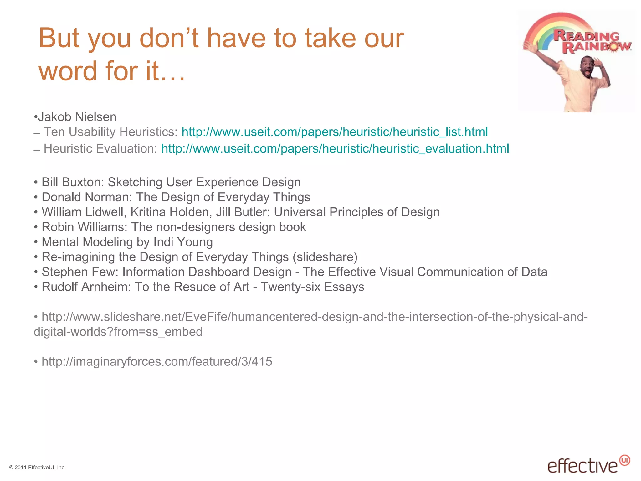© 2011 EffectiveUI, Inc.
But you don’t have to take our
word for it…
•Jakob Nielsen
– Ten Usability Heuristics: http://www.useit.com/papers/heuristic/heuristic_list.html
– Heuristic Evaluation: http://www.useit.com/papers/heuristic/heuristic_evaluation.html
• Bill Buxton: Sketching User Experience Design
• Donald Norman: The Design of Everyday Things
• William Lidwell, Kritina Holden, Jill Butler: Universal Principles of Design
• Robin Williams: The non-designers design book
• Mental Modeling by Indi Young
• Re-imagining the Design of Everyday Things (slideshare)
• Stephen Few: Information Dashboard Design - The Effective Visual Communication of Data
• Rudolf Arnheim: To the Resuce of Art - Twenty-six Essays
• http://www.slideshare.net/EveFife/humancentered-design-and-the-intersection-of-the-physical-and-
digital-worlds?from=ss_embed
• http://imaginaryforces.com/featured/3/415
 