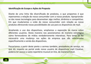 Identificação de Escopo e Ações da Proposta

Diante de uma linha tão diversificada de produtos, o que propomos é que
repensemos a relação do nosso consumidor com o nosso produto. Apropriando-
se das novas tecnologias para desenvolver algo melhor, dinâmico e competitivo.
Em que mudaríamos a visão do nosso consumidor com relação ao nosso
produtos oferecendo novas possibilidades de uso para os dispositivos de mp3.

Ampliando o uso dos dispositivos, ampliamos a exposição da marca sobre
diferentes usuários. Desta maneira nos posicionamos de maneira estratégica
como fornecedores de mídias verdadeiramente interativas. Para tanto se faz
necessário uma mudança nas ações da empresa que são relacionadas
especificamente a venda dos dispositivos.

Passaríamos a partir deste ponto a sermos também, prestadores de serviço, no
que diz respeito ao portal onde nosso usuário de dispositivos mp3 Creative,
poderia ter acesso a vasto repertório musical on-line, de maneira móvel.
 