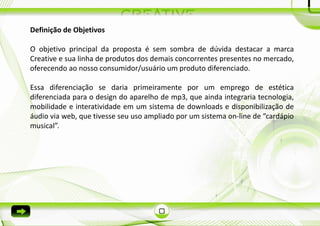 Definição de Objetivos

O objetivo principal da proposta é sem sombra de dúvida destacar a marca
Creative e sua linha de produtos dos demais concorrentes presentes no mercado,
oferecendo ao nosso consumidor/usuário um produto diferenciado.

Essa diferenciação se daria primeiramente por um emprego de estética
diferenciada para o design do aparelho de mp3, que ainda integraria tecnologia,
mobilidade e interatividade em um sistema de downloads e disponibilização de
áudio via web, que tivesse seu uso ampliado por um sistema on-line de “cardápio
musical”.
 