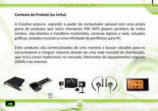 Contexto do Produto (ou Linha)

A Creative procura expandir o poder do computador pessoal com uma ampla
gama de produtos que inclui interativos PDE MP3 players portáteis de mídia
centers, alto-falantes e handfone multimédia, câmeras digitais e web, soluções
gráficas, teclados musicais e uma infinidade de periféricos para PC.

Estes produtos são comercializados de uma maneira a buscar soluções para os
consumidores e integrar sistemas através de uma rede mundial de distribuição,
que inclui canais tradicionais no mercado, fabricantes de equipamentos originais
(OEM) e da Internet.
 
