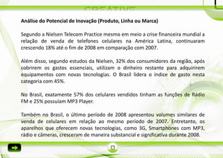 Análise do Potencial de Inovação (Produto, Linha ou Marca)

Segundo a Nielsen Telecom Practice mesmo em meio a crise financeira mundial a
relação de venda de telefones celulares na América Latina, continuaram
crescendo 18% até o fim de 2008 em comparação com 2007.

Além disso, segundo estudos da Nielsen, 32% dos consumidores da região, após
cobrirem os gastos essenciais, utilizam o dinheiro restante para adquirirem
equipamentos com novas tecnologias. O Brasil lidera o índice de gasto nesta
categoria com 45%.

No Brasil, exatamente 57% dos celulares vendidos tinham as funções de Rádio
FM e 25% possuíam MP3 Player.

Também no Brasil, o último período de 2008 apresentou volumes similares de
venda de celulares em relação ao mesmo período de 2007. Entretanto, os
aparelhos que oferecem novas tecnologias, como 3G, Smartphones com MP3,
rádio e câmeras, cresceram de maneira substancial e significativa durante 2008.
 