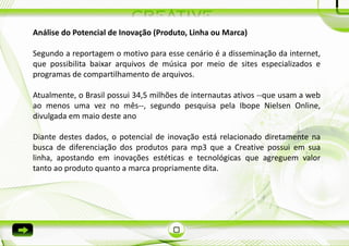 Análise do Potencial de Inovação (Produto, Linha ou Marca)

Segundo a reportagem o motivo para esse cenário é a disseminação da internet,
que possibilita baixar arquivos de música por meio de sites especializados e
programas de compartilhamento de arquivos.

Atualmente, o Brasil possui 34,5 milhões de internautas ativos --que usam a web
ao menos uma vez no mês--, segundo pesquisa pela Ibope Nielsen Online,
divulgada em maio deste ano

Diante destes dados, o potencial de inovação está relacionado diretamente na
busca de diferenciação dos produtos para mp3 que a Creative possui em sua
linha, apostando em inovações estéticas e tecnológicas que agreguem valor
tanto ao produto quanto a marca propriamente dita.
 