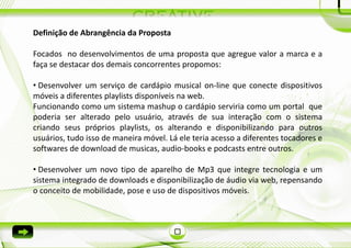 Definição de Abrangência da Proposta

Focados no desenvolvimentos de uma proposta que agregue valor a marca e a
faça se destacar dos demais concorrentes propomos:

• Desenvolver um serviço de cardápio musical on-line que conecte dispositivos
móveis a diferentes playlists disponíveis na web.
Funcionando como um sistema mashup o cardápio serviria como um portal que
poderia ser alterado pelo usuário, através de sua interação com o sistema
criando seus próprios playlists, os alterando e disponibilizando para outros
usuários, tudo isso de maneira móvel. Lá ele teria acesso a diferentes tocadores e
softwares de download de musicas, audio-books e podcasts entre outros.

• Desenvolver um novo tipo de aparelho de Mp3 que integre tecnologia e um
sistema integrado de downloads e disponibilização de áudio via web, repensando
o conceito de mobilidade, pose e uso de dispositivos móveis.
 