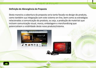 Definição de Abrangência da Proposta

Desta maneira a cobertura da proposta seria tanto focada no design do produto,
como também sua integração com este sistema on-line, bem como as estratégias
relacionadas a comunicação do produto, ou seja, a produção de materiais que
incluem comunicação visual, marca, embalagem e merchandising que
potencializem a visibilidade deste novo produto/sistema.
 
