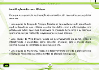 Identificação de Recursos Mínimos

Para que essa proposta de inovação de concretize são necessários os seguintes
recursos:

• Uma equipe de Design de Produto, focados no desenvolvimeto do aparelho de
mp3, utilizando-se dos critérios já antes discutidos, como a diferenciação com
relação aos outros aparelhos disponíveis no mercado, bem como o pensameno
sobre uma estética realmente inovado para este novo produto.

• Uma equipe de Web Design, focada no desenvolvimeto do portal, tendo a
interatividade e usabilidade como conceitos principais para a criação deste
sistema maskup de integração de conteúdo on-line.

• Uma equipe de Marketing, focada no desenvolvimeto de todo o planejamento
estratégico relacionados ao lançamentos do produto e divulgação.
 