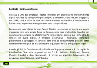 Contexto Histórico da Marca

Creative é uma das empresas líderes mundiais em produtos de entretenimento
digital voltados ao computador pessoal (PC) e a Internet. Fundada, em Singapura,
em 1981, com a visão de que seria uma empresa multimídia a revolucionar a
forma como as pessoas interagem com seus computadores.

Famosa por suas placas de som Sound Blaster a empresa se lançou em novos
mercados com uma ampla linha de lançamentos para multimídia, focados em
entretenimento digital na plataforma PC com produtos como a sua linha ZEN de
leitores de áudio digital. A empresa desenvolve            hardware, tecnologia
proprietária e aplicações e serviços para que os consumidores possam obter
entretenimento digital de alta qualidade, a qualquer hora e em qualquer lugar.

A sede global da Creative está localizada em Singapura, no coração da região da
Ásia-Pacífico. Tem sede regional em os E.U.A (Milpitas, Califórnia), Europa
(Dublin, Irlanda) e Ásia (Singapura). E possui os seguintes laboratórios de
pesquisa e administração e distribuição:
 