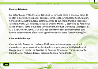 Creative Labs Ásia

Em Setembro de 1999, Creative Labs Ásia foi formada como o principal canal de
vendas e marketing nos países asiáticos, como Japão, China, Hong Kong, Taiwan,
Coréia do Sul, Austrália, Nova Zelândia, África do Sul, Índia, Malásia, Indonésia,
Tailândia, Vietnã , as Filipinas, Turquia e Oriente Médio. O escritório da Ásia inclui
várias divisões, como a Business Development, Product Marketing, Operações da
Ásia e Serviço ao Cliente. Estas divisões otimizar os seus conhecimentos para
exercer coletivamente efetiva vantagem competitiva neste florescente região.

Creative Labs Europe

Creative Labs Europe foi criada em 1993 para capturar uma parte maior do
mercado europeu em crescimento. A rede européia prevê estratégias de apoio
técnico para os clientes da Creative no Benelux, Dinamarca, França, Alemanha,
Itália, Polônia, Portugal, Rússia, Espanha, Suécia e Reino Unido.
 