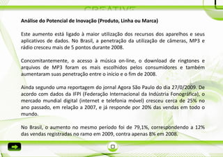 Análise do Potencial de Inovação (Produto, Linha ou Marca)

Este aumento está ligado à maior utilização dos recursos dos aparelhos e seus
aplicativos de dados. No Brasil, a penetração da utilização de câmeras, MP3 e
rádio cresceu mais de 5 pontos durante 2008.

Concomitantemente, o acesso à música on-line, o download de ringtones e
arquivos de MP3 foram os mais escolhidos pelos consumidores e também
aumentaram suas penetração entre o início e o fim de 2008.

Ainda segundo uma reportagem do jornal Agora São Paulo do dia 27/0/2009. De
acordo com dados da IFPI (Federação Internacional da Indústria Fonográfica), o
mercado mundial digital (internet e telefonia móvel) cresceu cerca de 25% no
ano passado, em relação a 2007, e já responde por 20% das vendas em todo o
mundo.

No Brasil, o aumento no mesmo período foi de 79,1%, correspondendo a 12%
das vendas registradas no ramo em 2009, contra apenas 8% em 2008.
 