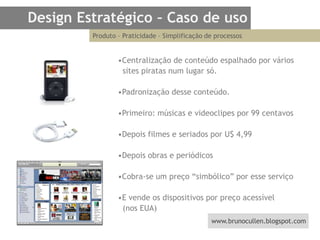 Design Estratégico – Caso de usoProduto – Praticidade – Simplificação de processos •Centralização de conteúdo espalhado por vários  sites piratas num lugar só.  •Padronização desse conteúdo.•Primeiro: músicas e videoclipes por 99 centavos•Depois filmes e seriados por U$ 4,99•Depois obras e periódicos•Cobra-se um preço “simbólico” por esse serviço•E vende os dispositivos por preço acessível   (nos EUA)