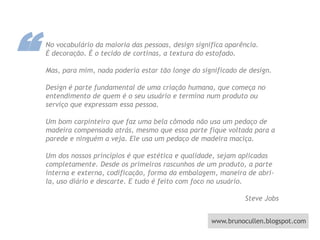 “No vocabulário da maioria das pessoas, design significa aparência. É decoração. É o tecido de cortinas, a textura do estofado. Mas, para mim, nada poderia estar tão longe do significado de design. Design é parte fundamental de uma criação humana, que começa no entendimento de quem é o seu usuário e termina num produto ou serviço que expressam essa pessoa. Um bom carpinteiro que faz uma bela cômoda não usa um pedaço de madeira compensada atrás, mesmo que essa parte fique voltada para a parede e ninguém a veja. Ele usa um pedaço de madeira maciça. Um dos nossos princípios é que estética e qualidade, sejam aplicadas completamente. Desde os primeiros rascunhos de um produto, a parte interna e externa, codificação, forma da embalagem, maneira de abri-la, uso diário e descarte. E tudo é feito com foco no usuário.                                                                                            Steve Jobs