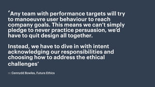 ‘Any team with performance targets will try
to manoeuvre user behaviour to reach
company goals. This means we can’t simply
pledge to never practice persuasion, we’d
have to quit design all together.
Instead, we have to dive in with intent
acknowledging our responsibilities and
choosing how to address the ethical
challenges’
 
― Cennydd Bowles, Future Ethics
 