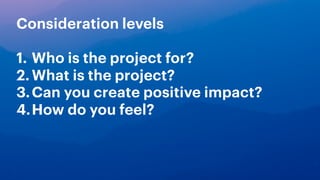 Consideration levels
1. Who is the project for?
2.What is the project?
3.Can you create positive impact?
4.How do you feel?
 