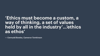 ‘Ethics must become a custom, a
way of thinking, a set of values
held by all in the industry’…’ethics
as ethos’
 
― Cennydd Bowles, Cameron Tomkinson
 