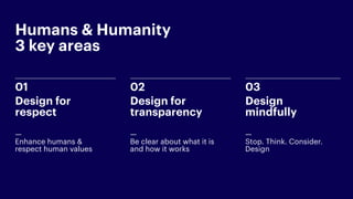 02
Design for
transparency
— 
Be clear about what it is
and how it works
03
Design  
mindfully
— 
Stop. Think. Consider.
Design
01
Design for
respect
— 
Enhance humans &
respect human values
Humans & Humanity  
3 key areas
 
