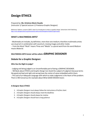 1
Design ETHICS
Prepared by: Ms. Kristinne Marie Claudio
(Instructor 1/ Special Lecturer 1/ Freelance Graphic Designer)
Reference: Roberts, Lucienne (2007). Good: An Introduction to ethics in graphic design. Switzerland: AVA Publishing
http://www.designcouncil.org.uk/resources-and-events/Designers/Guides/Legal-issues/
WHAT is MULTIMEDIA ARTS?
- Multimedia art includes, by definition, more than one medium; therefore multimedia artists
use visual art in combination with sound art, moving images and other media
- From the Word “Multi” means Three and “Media” is a plural word from the word Medium
means Material.
MULTIMEDIA ARTS Career will be called a GRAPHIC DESIGNER
Debate for a Graphic Designer:
Who Has the Right to judge?
- Judging and being judged is an Uncomfortable part of being a GRAPHIC DESIGNER.
- NO Book about ETHICS and Graphic Design Can Avoid the subject of Judgment because terms
like good and bad and right and wrong have the notion of value embedded within them.
- The Lack of an Adequate Language with which to make Judgments is the Heart of the problem.
There is NO Consensus for example about What GOOD DESIGN means
A Designer Basic ETHICS
1. A Graphic Designer must always follow the instructions of his/her client
2. A Graphic Designer should always meet the deadlines
3. A Graphic Designer should always be creative
4. A Graphic Designer should have a long patience
 