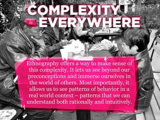 COMPLEXITY
COMPLEXITY
EVERYWHERE
is

Ethnography offers a way to make sense of
this complexity. It lets us see beyond our
preconceptions and immerse ourselves in
the world of others. Most importantly, it
allows us to see patterns of behavior in a
real world context – patterns that we can
understand both rationally and intuitively.

 