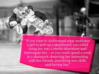 “If you want to understand what motivates
a girl to pick up a skateboard, you could
bring her into a sterile laboratory and
interrogate her… or you could spend a week
in a skatepark observing her interacting
with her friends, practicing new skills
and having fun.”

 