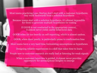Most teams practicing Lean Startup don't start with a customer hypothesis;
they work backwards from a solution hypothesis
Because teams start with a solution hypothesis, it's almost impossible
for them to generate multiple hypotheses for testing
If GOOB is not conducted in the appropriate context,
it almost never yields useful behavioral data
GOOB relies far too heavily on self-reporting, which is almost useless.
GOOB, when done poorly, is particularly prone to confirmation bias
Most teams have a very hard time formulating assumptions as hypotheses
Designing reliable experiments is a skill that takes time to learn
People new to customer research are really bad at listening for weak signals
When a customer interview is guided, it almost never provides
opportunity for serendipitous insights to emerge

 