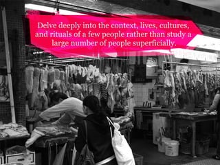 Delve deeply into the context, lives, cultures,
and rituals of a few people rather than study a
large number of people superficially.

 