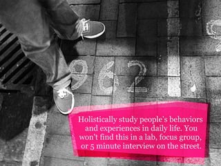 Holistically study people’s behaviors
and experiences in daily life. You
won't find this in a lab, focus group,
or 5 minute interview on the street.

 