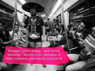 Practice “active seeing,” and “active
listening.” Record every minutiae of
daily existence, and encode on post-its.

 